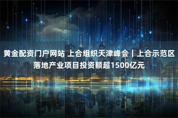 黄金配资门户网站 上合组织天津峰会｜上合示范区落地产业项目投资额超1500亿元