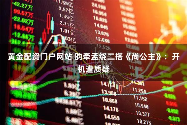 黄金配资门户网站 昀牵孟绕二搭《尚公主》：开机遭质疑