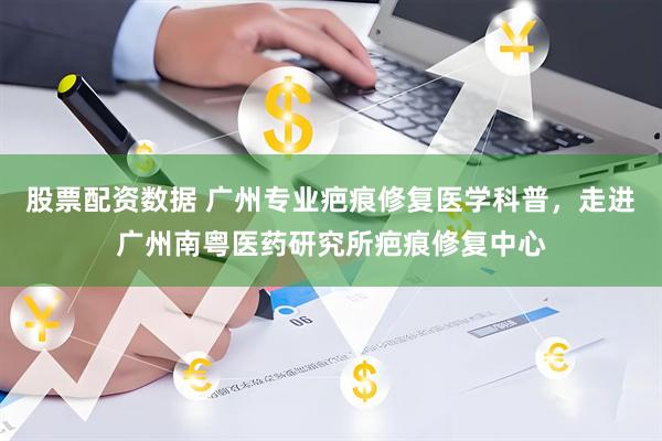 股票配资数据 广州专业疤痕修复医学科普，走进广州南粤医药研究所疤痕修复中心