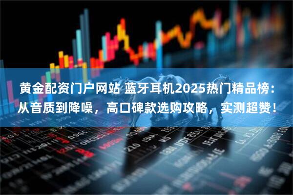 黄金配资门户网站 蓝牙耳机2025热门精品榜：从音质到降噪，高口碑款选购攻略，实测超赞！