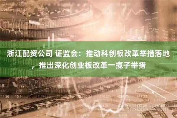 浙江配资公司 证监会：推动科创板改革举措落地，推出深化创业板改革一揽子举措