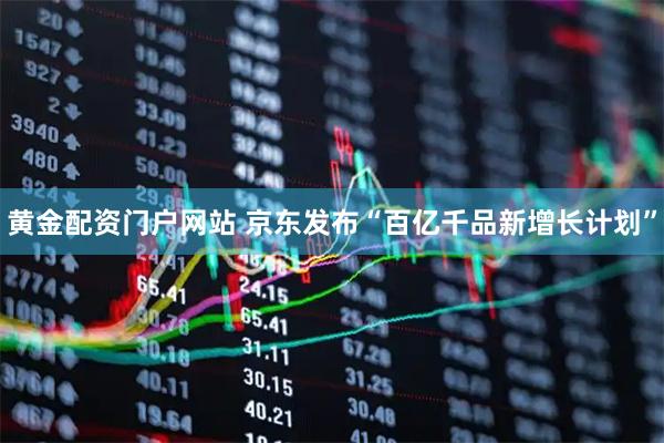 黄金配资门户网站 京东发布“百亿千品新增长计划”