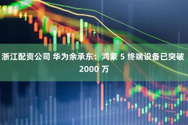 浙江配资公司 华为余承东：鸿蒙 5 终端设备已突破 2000 万