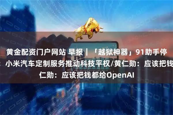 黄金配资门户网站 早报｜「越狱神器」91助手停止服务/雷军：小米汽车定制服务推动科技平权/黄仁勋：应该把钱都给OpenAI