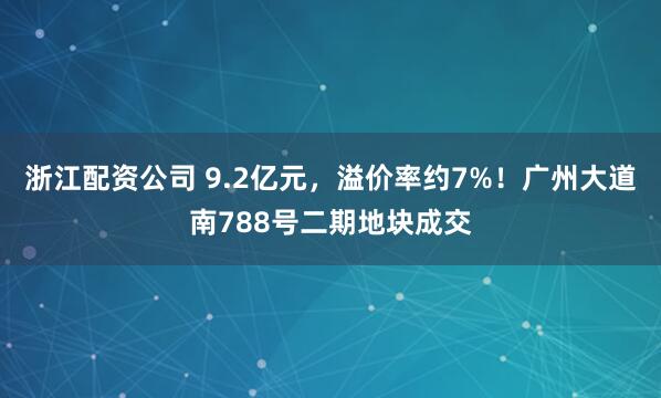 浙江配资公司 9.2亿元，溢价率约7%！广州大道南788号二期地块成交