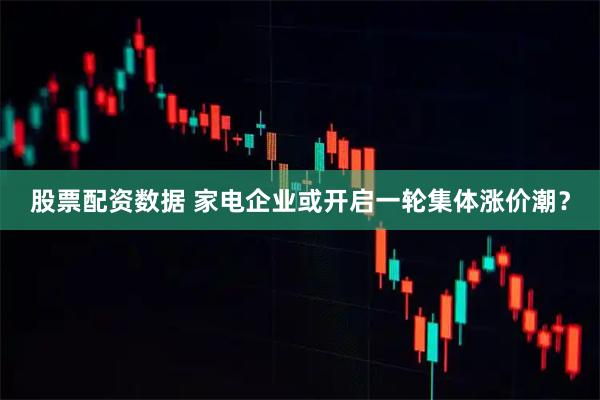 股票配资数据 家电企业或开启一轮集体涨价潮？