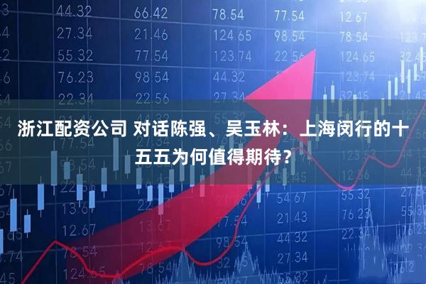 浙江配资公司 对话陈强、吴玉林：上海闵行的十五五为何值得期待？