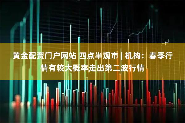 黄金配资门户网站 四点半观市 | 机构：春季行情有较大概率走出第二波行情