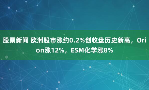 股票新闻 欧洲股市涨约0.2%创收盘历史新高，Orion涨12%，ESM化学涨8%