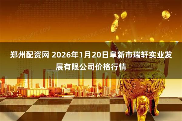 郑州配资网 2026年1月20日阜新市瑞轩实业发展有限公司价格行情