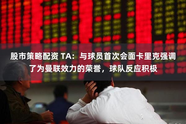 股市策略配资 TA：与球员首次会面卡里克强调了为曼联效力的荣誉，球队反应积极