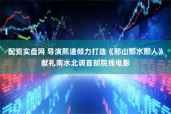 配资实盘网 导演熙道倾力打造《那山那水那人》献礼南水北调首部院线电影