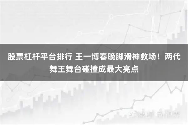 股票杠杆平台排行 王一博春晚脚滑神救场！两代舞王舞台碰撞成最大亮点