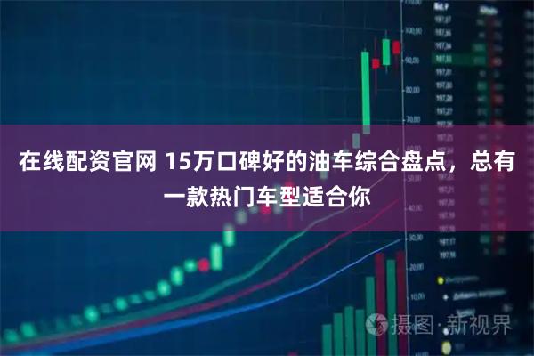 在线配资官网 15万口碑好的油车综合盘点，总有一款热门车型适合你