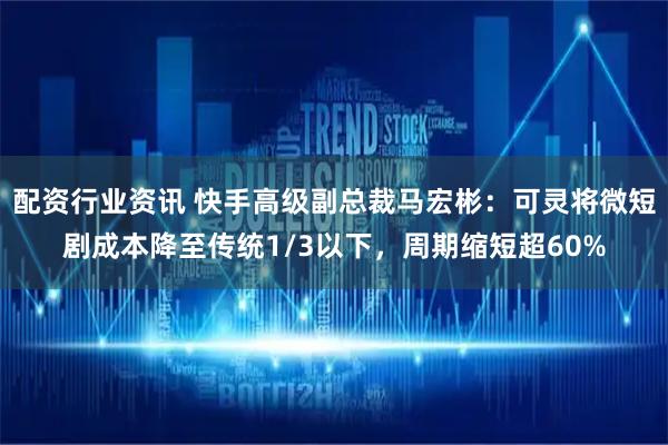 配资行业资讯 快手高级副总裁马宏彬：可灵将微短剧成本降至传统1/3以下，周期缩短超60%