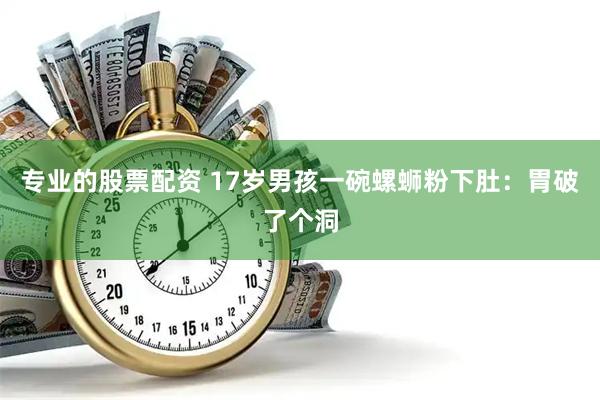 专业的股票配资 17岁男孩一碗螺蛳粉下肚：胃破了个洞