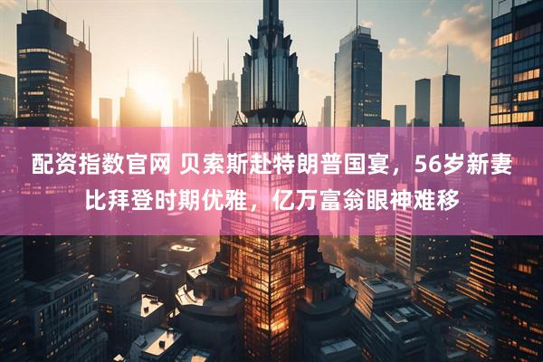 配资指数官网 贝索斯赴特朗普国宴，56岁新妻比拜登时期优雅，亿万富翁眼神难移