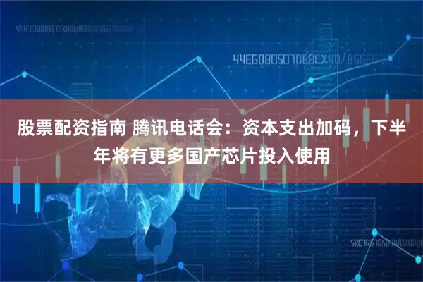 股票配资指南 腾讯电话会：资本支出加码，下半年将有更多国产芯片投入使用