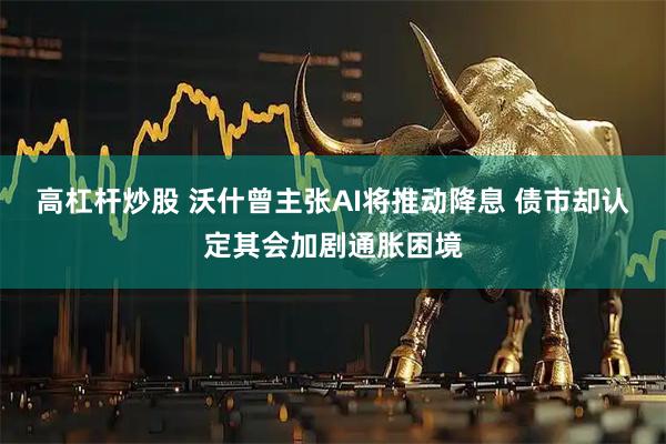 高杠杆炒股 沃什曾主张AI将推动降息 债市却认定其会加剧通胀困境
