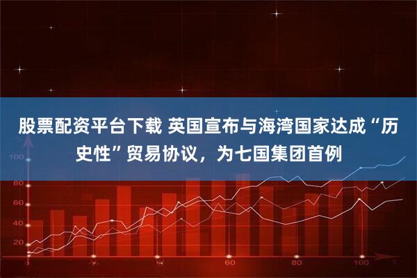 股票配资平台下载 英国宣布与海湾国家达成“历史性”贸易协议，为七国集团首例