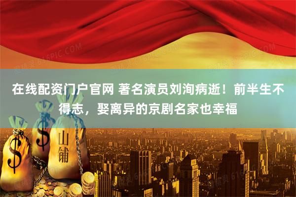 在线配资门户官网 著名演员刘洵病逝！前半生不得志，娶离异的京剧名家也幸福